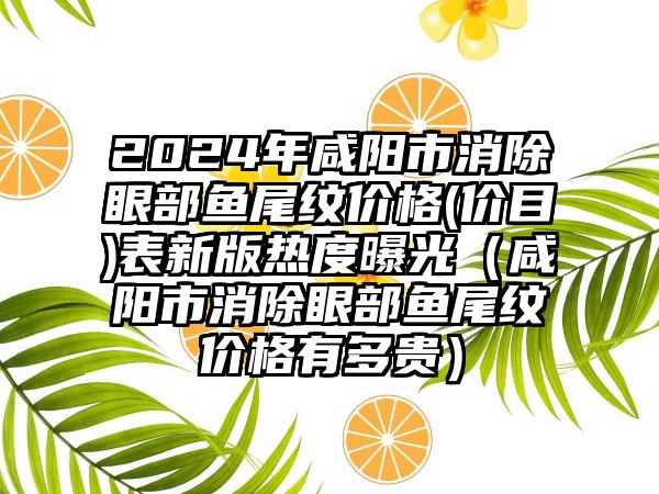 2024年咸阳市消除眼部鱼尾纹价格(价目)表新版热度曝光（咸阳市消除眼部鱼尾纹价格有多贵）