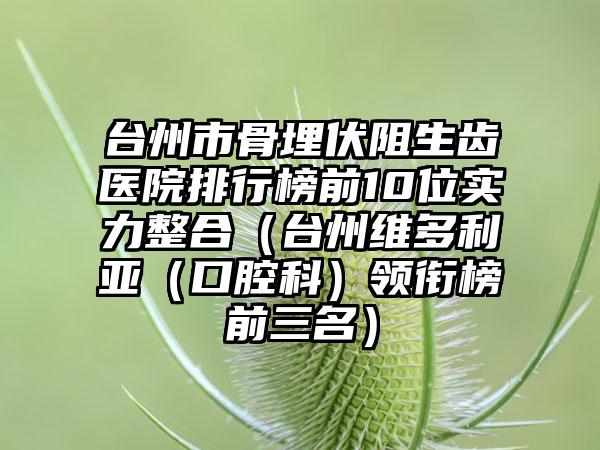 台州市骨埋伏阻生齿医院排行榜前10位实力整合（台州维多利亚（口腔科）领衔榜前三名）