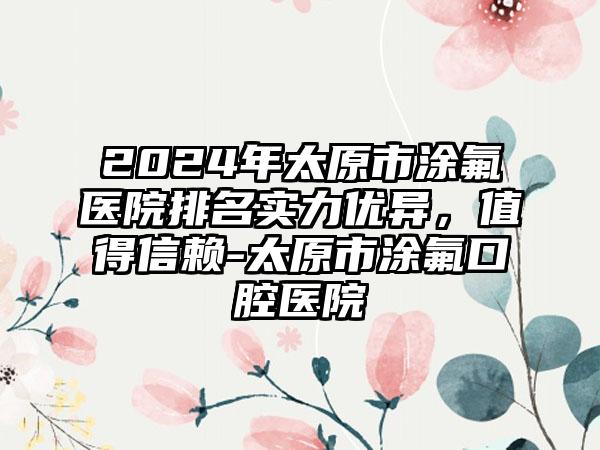 2024年太原市涂氟医院排名实力优异，值得信赖-太原市涂氟口腔医院