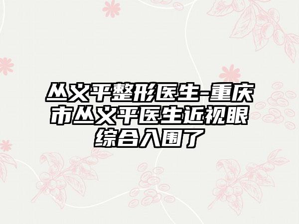 丛义平整形医生-重庆市丛义平医生近视眼综合入围了