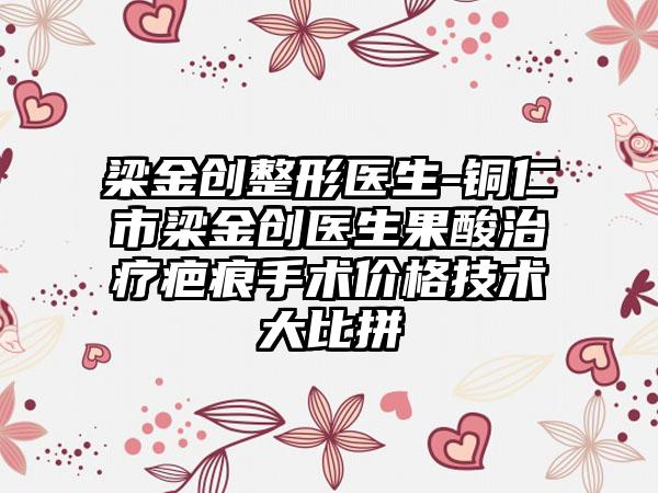 梁金创整形医生-铜仁市梁金创医生果酸治疗疤痕手术价格技术大比拼