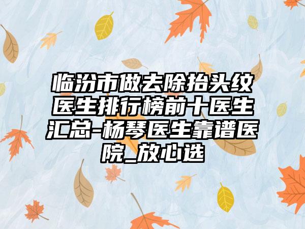 临汾市做去除抬头纹医生排行榜前十医生汇总-杨琴医生靠谱医院_放心选