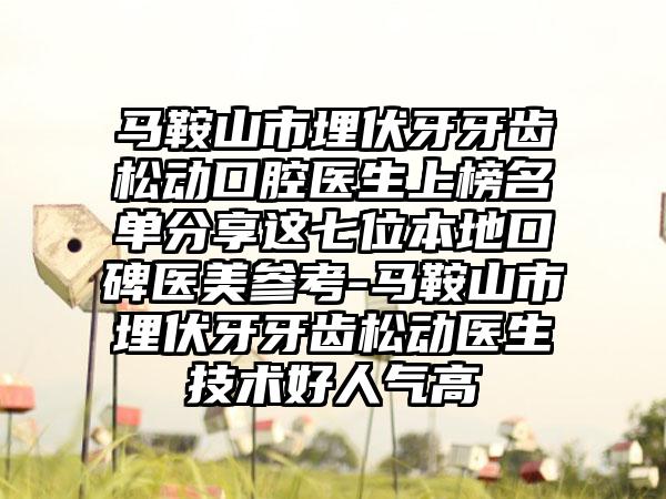 马鞍山市埋伏牙牙齿松动口腔医生上榜名单分享这七位本地口碑医美参考-马鞍山市埋伏牙牙齿松动医生技术好人气高