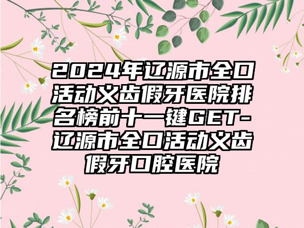 2024年辽源市全口活动义齿假牙医院排名榜前十一键GET-辽源市全口活动义齿假牙口腔医院