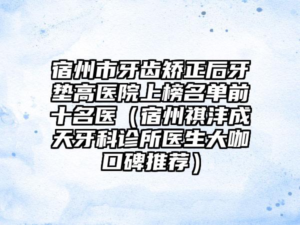 宿州市牙齿矫正后牙垫高医院上榜名单前十名医（宿州祺沣成天牙科诊所医生大咖口碑推荐）