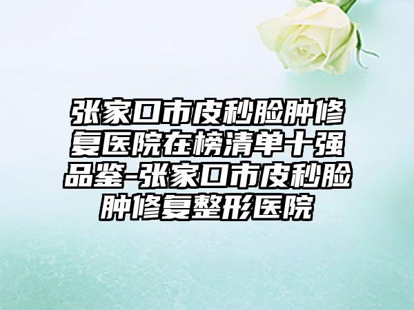 张家口市皮秒脸肿修复医院在榜清单十强品鉴-张家口市皮秒脸肿修复整形医院