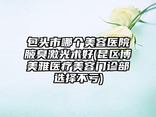 包头市哪个美容医院腋臭激光术好(昆区博美雅医疗美容门诊部选择不亏)