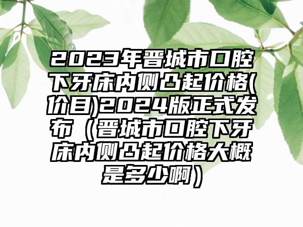 2023年晋城市口腔下牙床内侧凸起价格(价目)2024版正式发布（晋城市口腔下牙床内侧凸起价格大概是多少啊）