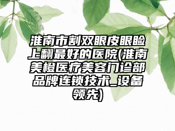 淮南市割双眼皮眼睑上翻最好的医院(淮南美橙医疗美容门诊部品牌连锁技术_设备领先)