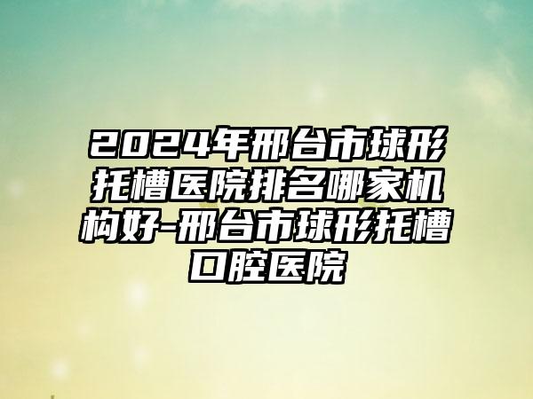 2024年邢台市球形托槽医院排名哪家机构好-邢台市球形托槽口腔医院