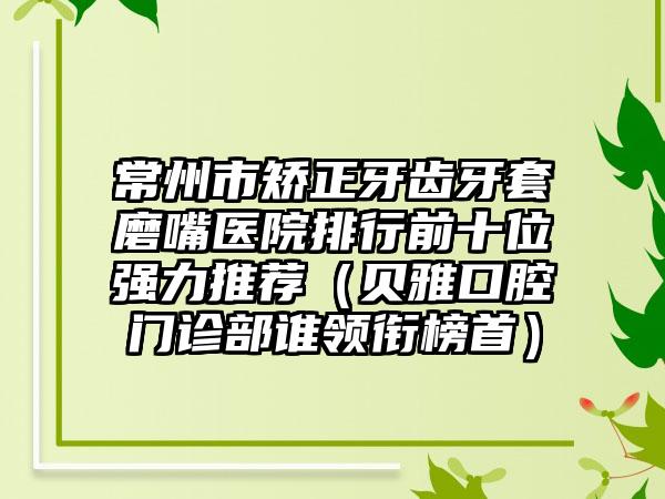 常州市矫正牙齿牙套磨嘴医院排行前十位强力推荐（贝雅口腔门诊部谁领衔榜首）