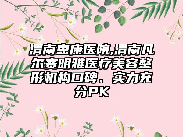 渭南惠康医院,渭南凡尔赛明雅医疗美容整形机构口碑、实力充分PK