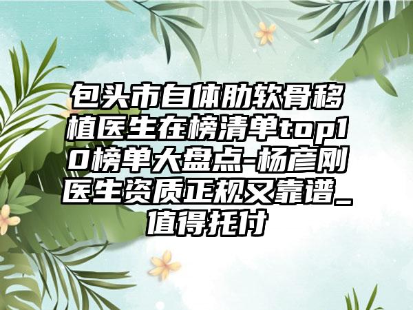 包头市自体肋软骨移植医生在榜清单top10榜单大盘点-杨彦刚医生资质正规又靠谱_值得托付