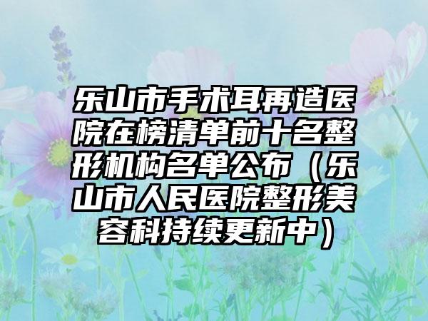 乐山市手术耳再造医院在榜清单前十名整形机构名单公布（乐山市人民医院整形美容科持续更新中）