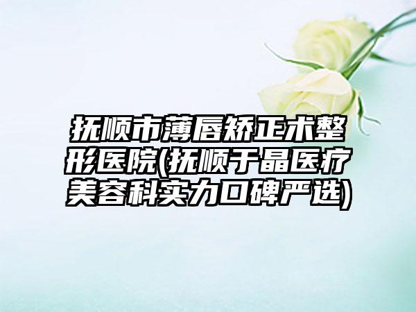 抚顺市薄唇矫正术整形医院(抚顺于晶医疗美容科实力口碑严选)