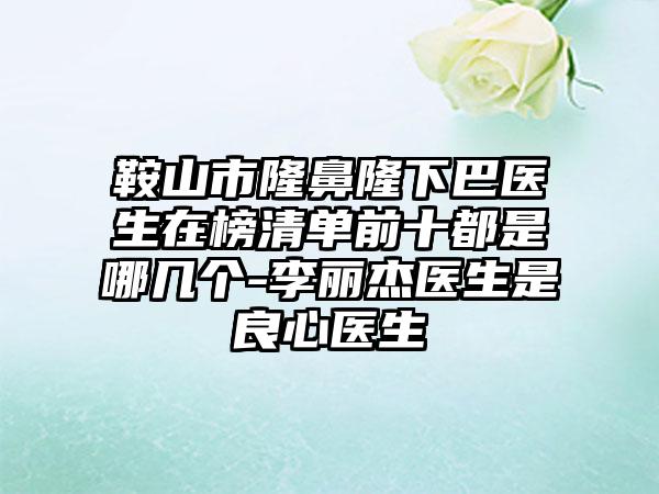 鞍山市隆鼻隆下巴医生在榜清单前十都是哪几个-李丽杰医生是良心医生