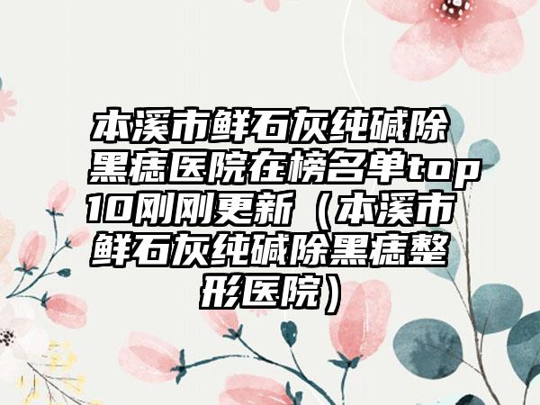 本溪市鲜石灰纯碱除黑痣医院在榜名单top10刚刚更新（本溪市鲜石灰纯碱除黑痣整形医院）