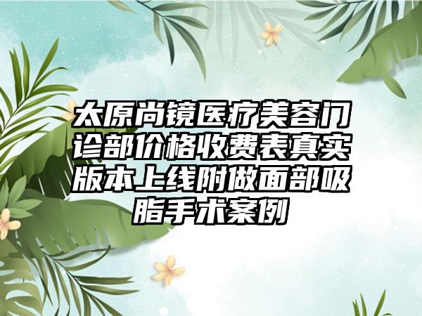 太原尚镜医疗美容门诊部价格收费表真实版本上线附做面部吸脂手术案例