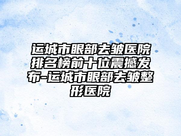 运城市眼部去皱医院排名榜前十位震撼发布-运城市眼部去皱整形医院