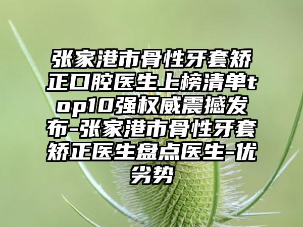 张家港市骨性牙套矫正口腔医生上榜清单top10强权威震撼发布-张家港市骨性牙套矫正医生盘点医生-优劣势