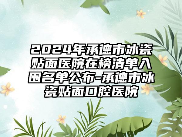 2024年承德市冰瓷贴面医院在榜清单入围名单公布-承德市冰瓷贴面口腔医院