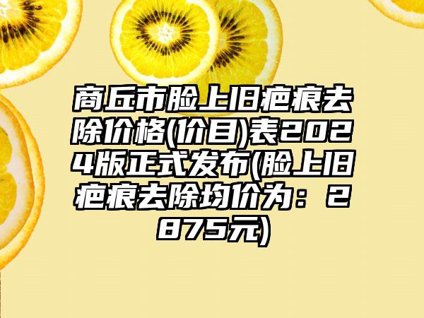 商丘市脸上旧疤痕去除价格(价目)表2024版正式发布(脸上旧疤痕去除均价为：2875元)