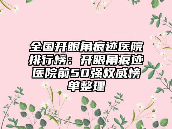 全国开眼角痕迹医院排行榜：开眼角痕迹医院前50强权威榜单整理