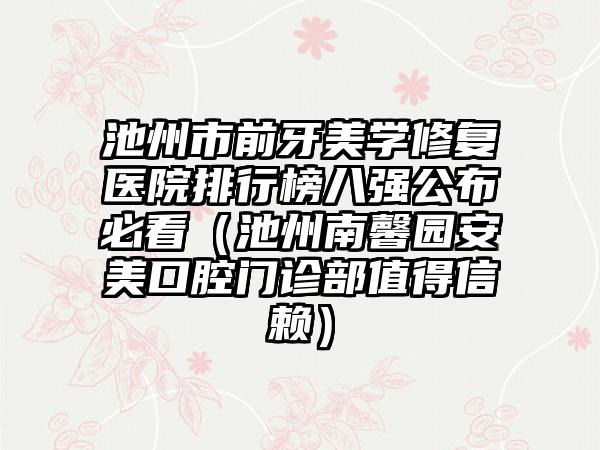 池州市前牙美学修复医院排行榜八强公布必看（池州南馨园安美口腔门诊部值得信赖）