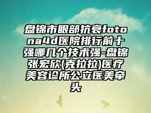 盘锦市眼部抗衰fotona4d医院排行前十强哪几个技术强-盘锦张宏欣(克拉拉)医疗美容诊所公立医美牵头