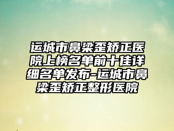 运城市鼻梁歪矫正医院上榜名单前十佳详细名单发布-运城市鼻梁歪矫正整形医院