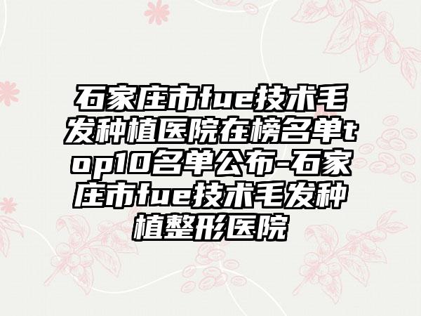 石家庄市fue技术毛发种植医院在榜名单top10名单公布-石家庄市fue技术毛发种植整形医院