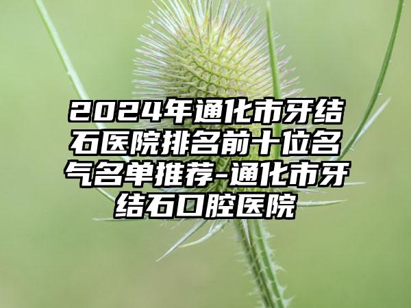 2024年通化市牙结石医院排名前十位名气名单推荐-通化市牙结石口腔医院