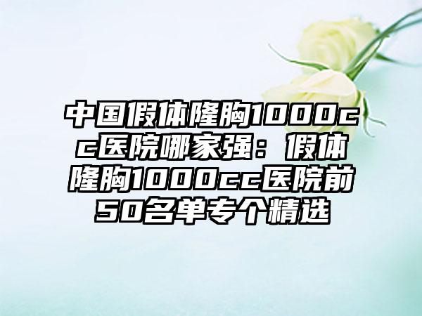 中国假体隆胸1000cc医院哪家强：假体隆胸1000cc医院前50名单专个精选