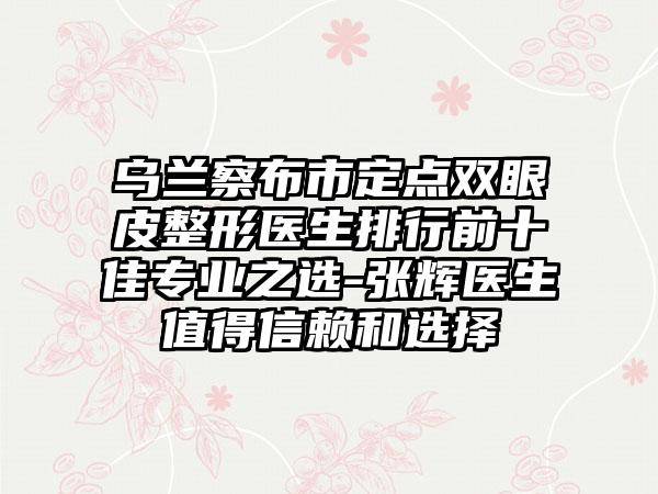 乌兰察布市定点双眼皮整形医生排行前十佳专业之选-张辉医生值得信赖和选择