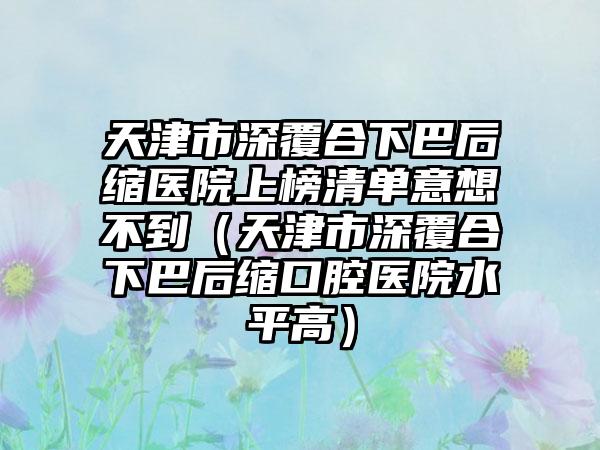 天津市深覆合下巴后缩医院上榜清单意想不到（天津市深覆合下巴后缩口腔医院水平高）