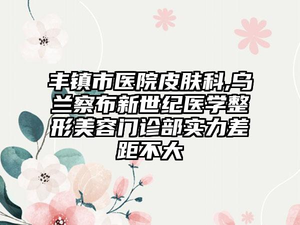 丰镇市医院皮肤科,乌兰察布新世纪医学整形美容门诊部实力差距不大