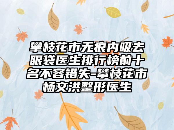 攀枝花市无痕内吸去眼袋医生排行榜前十名不容错失-攀枝花市杨文洪整形医生