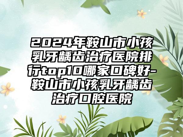 2024年鞍山市小孩乳牙龋齿治疗医院排行top10哪家口碑好-鞍山市小孩乳牙龋齿治疗口腔医院