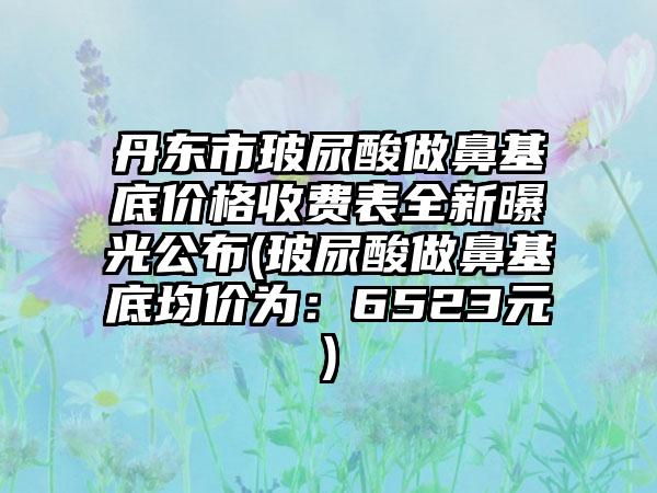 丹东市玻尿酸做鼻基底价格收费表全新曝光公布(玻尿酸做鼻基底均价为：6523元)