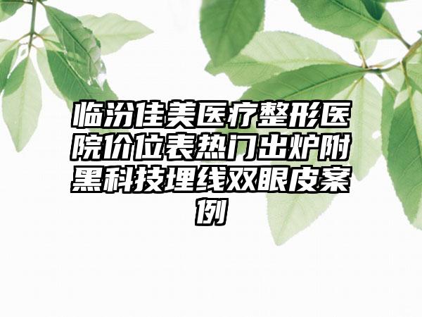 临汾佳美医疗整形医院价位表热门出炉附黑科技埋线双眼皮案例