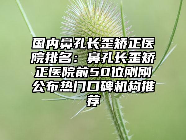 国内鼻孔长歪矫正医院排名：鼻孔长歪矫正医院前50位刚刚公布热门口碑机构推荐