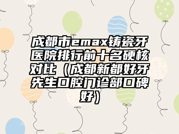 成都市emax铸瓷牙医院排行前十名硬核对比（成都新都好牙先生口腔门诊部口碑好）