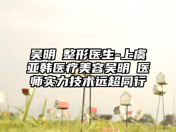 吴明埈整形医生-上虞亚韩医疗美容吴明埈医师实力技术远超同行