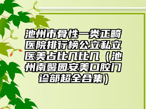 池州市骨性一类正畸医院排行榜公立私立医美占比几比几（池州南馨园安美口腔门诊部超全合集）