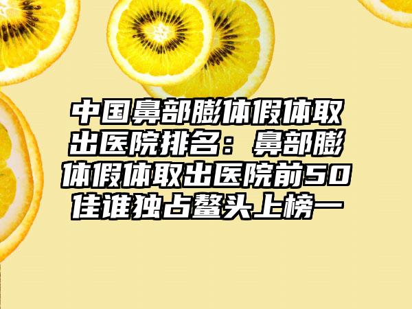 中国鼻部膨体假体取出医院排名：鼻部膨体假体取出医院前50佳谁独占鳌头上榜一