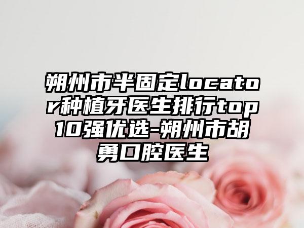 朔州市半固定locator种植牙医生排行top10强优选-朔州市胡勇口腔医生