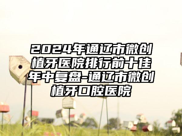 2024年通辽市微创植牙医院排行前十佳年中复盘-通辽市微创植牙口腔医院