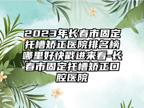 2023年长春市固定托槽矫正医院排名榜哪里好快戳进来看-长春市固定托槽矫正口腔医院