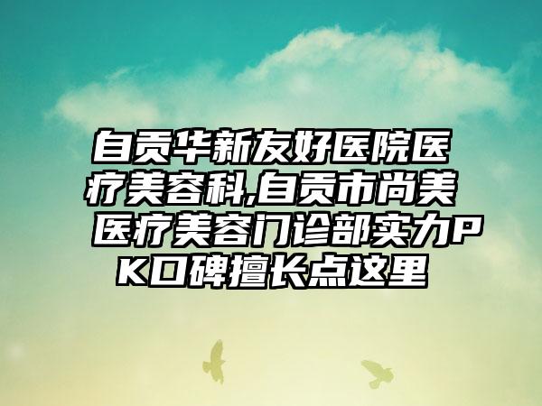 自贡华新友好医院医疗美容科,自贡市尚美医疗美容门诊部实力PK口碑擅长点这里