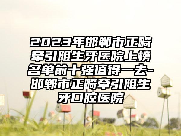 2023年邯郸市正畸牵引阻生牙医院上榜名单前十强值得一去-邯郸市正畸牵引阻生牙口腔医院